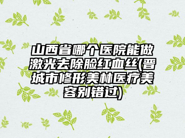 山西省哪个医院能做激光去除脸红血丝(晋城市修形美林医疗美容别错过)