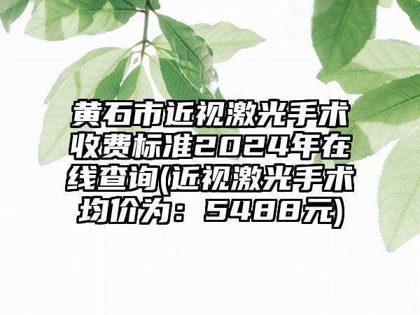 黄石市近视激光手术收费标准2024年在线查询(近视激光手术均价为：5488元)