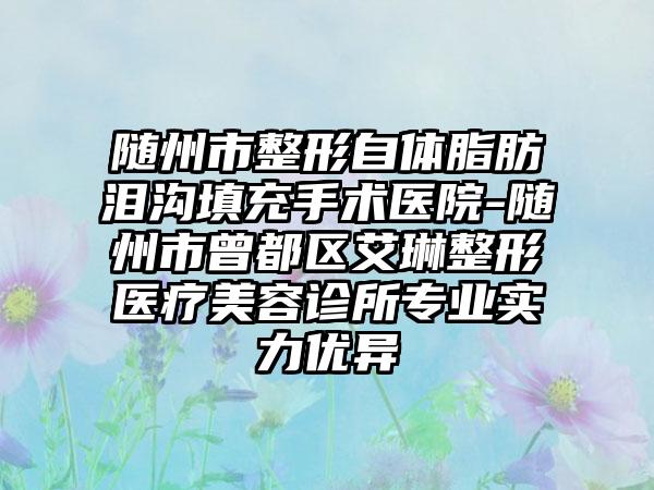 随州市整形自体脂肪泪沟填充手术医院-随州市曾都区艾琳整形医疗美容诊所专业实力优异