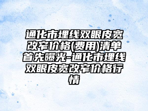 通化市埋线双眼皮宽改窄价格(费用)清单首先曝光-通化市埋线双眼皮宽改窄价格行情