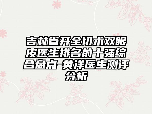 吉林省开全切术双眼皮医生排名前十强综合盘点-黄洋医生测评分析