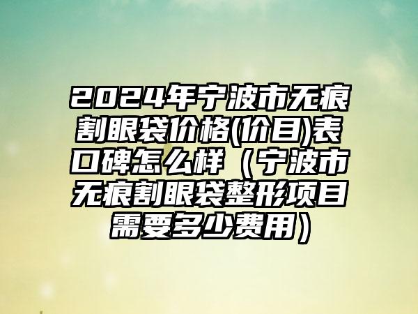 2024年宁波市无痕割眼袋价格(价目)表口碑怎么样（宁波市无痕割眼袋整形项目需要多少费用）