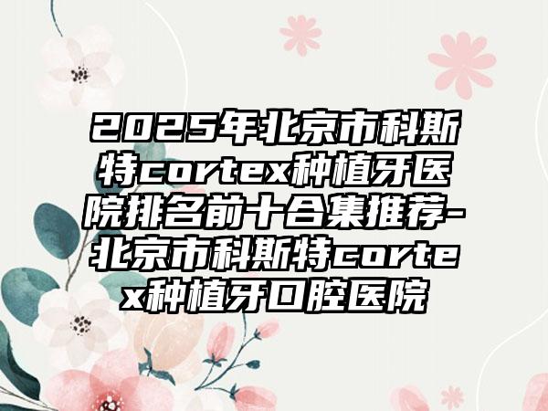 2025年北京市科斯特cortex种植牙医院排名前十合集推荐-北京市科斯特cortex种植牙口腔医院