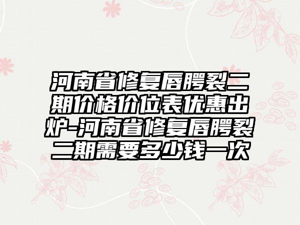 河南省修复唇腭裂二期价格价位表优惠出炉-河南省修复唇腭裂二期需要多少钱一次