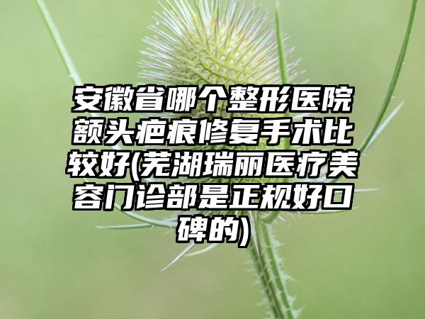 安徽省哪个整形医院额头疤痕修复手术比较好(芜湖瑞丽医疗美容门诊部是正规好口碑的)