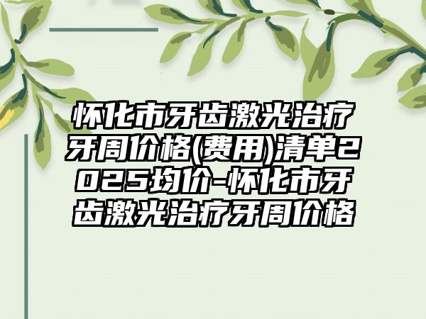 怀化市牙齿激光治疗牙周价格(费用)清单2025均价-怀化市牙齿激光治疗牙周价格