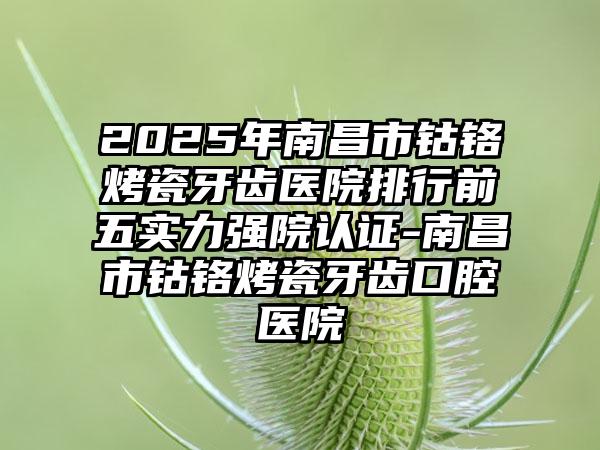 2025年南昌市钴铬烤瓷牙齿医院排行前五实力强院认证-南昌市钴铬烤瓷牙齿口腔医院