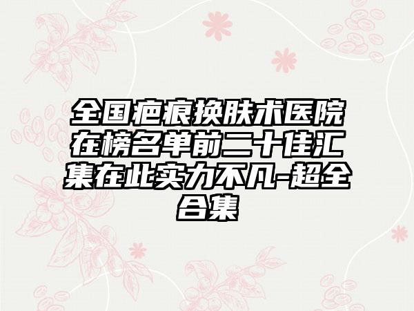 全国疤痕换肤术医院在榜名单前二十佳汇集在此实力不凡-超全合集