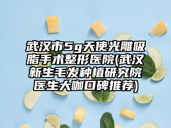 武汉市5g天使光雕吸脂手术整形医院(武汉新生毛发种植研究院医生大咖口碑推荐)