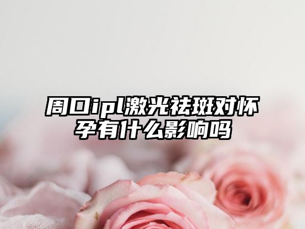 周口ipl激光祛斑对怀孕有什么影响吗