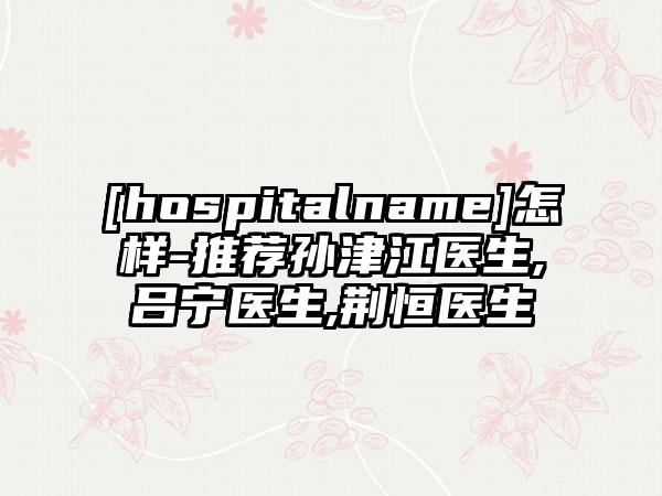 [hospitalname]怎样-推荐孙津江医生,吕宁医生,荆恒医生