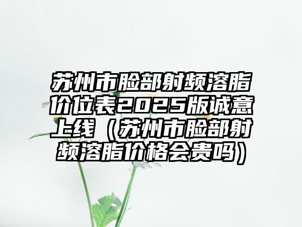 苏州市脸部射频溶脂价位表2025版诚意上线（苏州市脸部射频溶脂价格会贵吗）