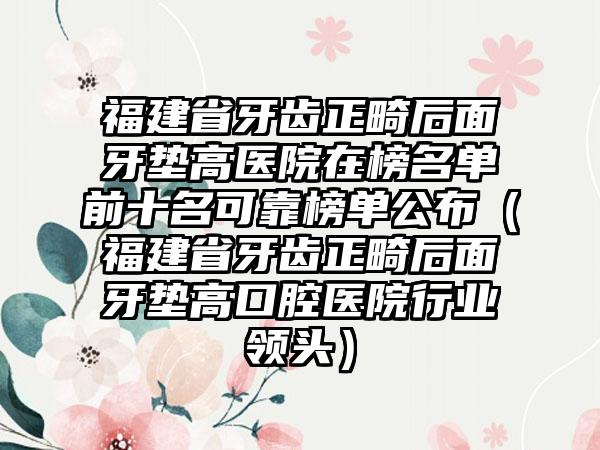 福建省牙齿正畸后面牙垫高医院在榜名单前十名可靠榜单公布（福建省牙齿正畸后面牙垫高口腔医院行业领头）