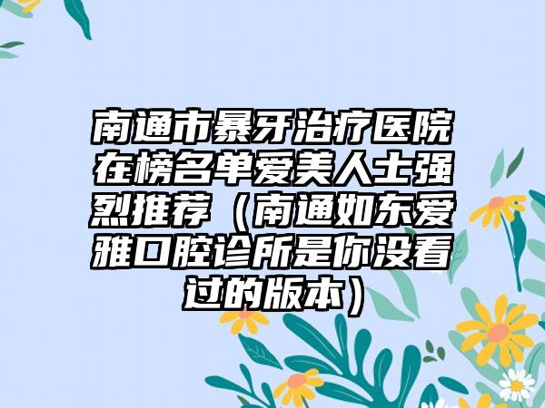 南通市暴牙治疗医院在榜名单爱美人士强烈推荐（南通如东爱雅口腔诊所是你没看过的版本）