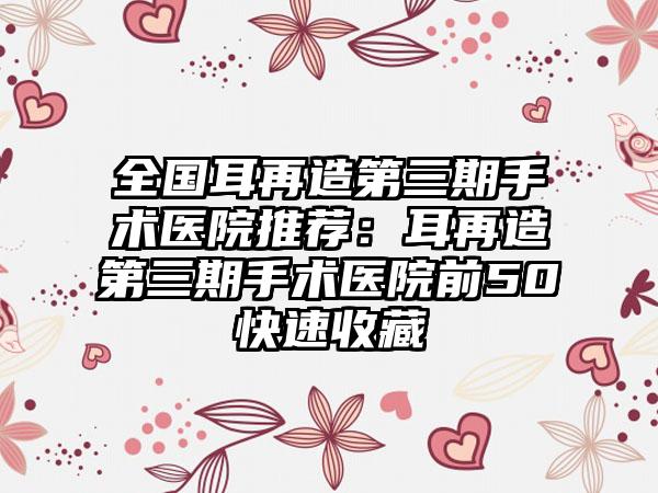 全国耳再造第三期手术医院推荐：耳再造第三期手术医院前50快速收藏