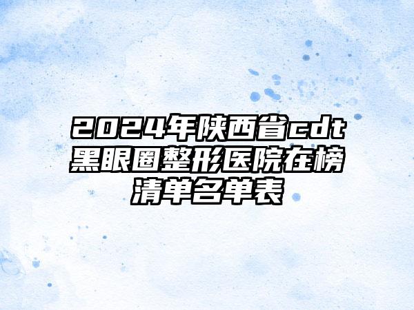 2024年陕西省cdt黑眼圈整形医院在榜清单名单表