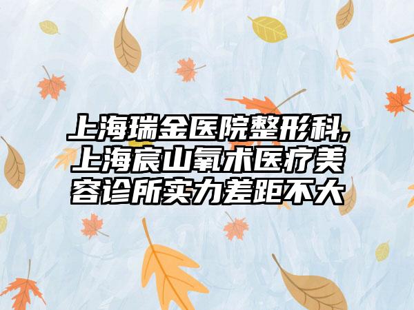 上海瑞金医院整形科,上海宸山氧术医疗美容诊所实力差距不大