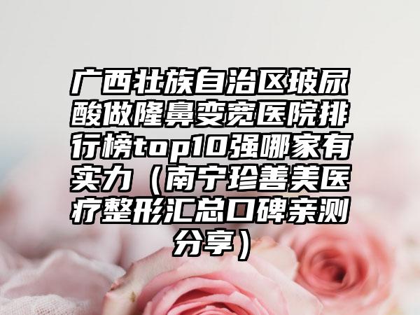 广西壮族自治区玻尿酸做隆鼻变宽医院排行榜top10强哪家有实力（南宁珍善美医疗整形汇总口碑亲测分享）