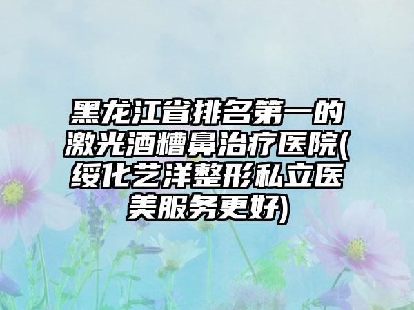 黑龙江省排名第一的激光酒糟鼻治疗医院(绥化艺洋整形私立医美服务更好)