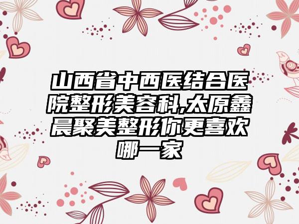 山西省中西医结合医院整形美容科,太原鑫晨聚美整形你更喜欢哪一家