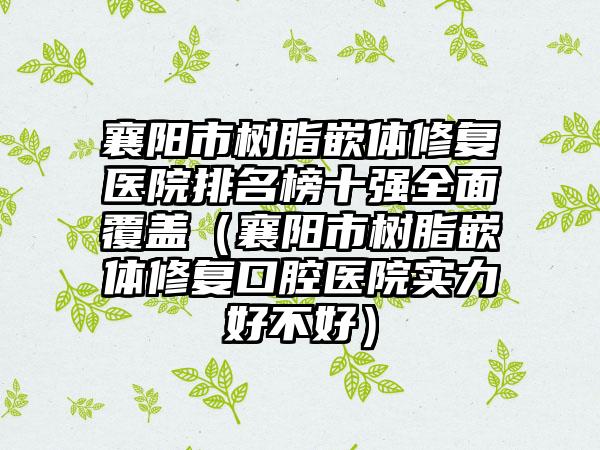 襄阳市树脂嵌体修复医院排名榜十强全面覆盖（襄阳市树脂嵌体修复口腔医院实力好不好）