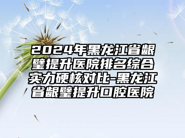 2024年黑龙江省龈璧提升医院排名综合实力硬核对比-黑龙江省龈璧提升口腔医院