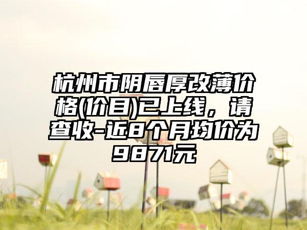 杭州市阴唇厚改薄价格(价目)已上线，请查收-近8个月均价为9871元