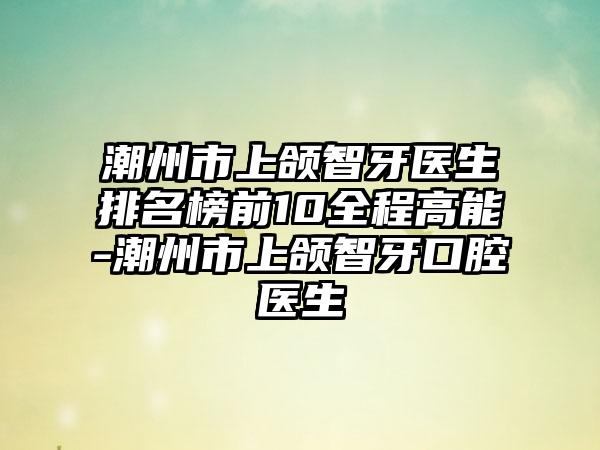 潮州市上颌智牙医生排名榜前10全程高能-潮州市上颌智牙口腔医生