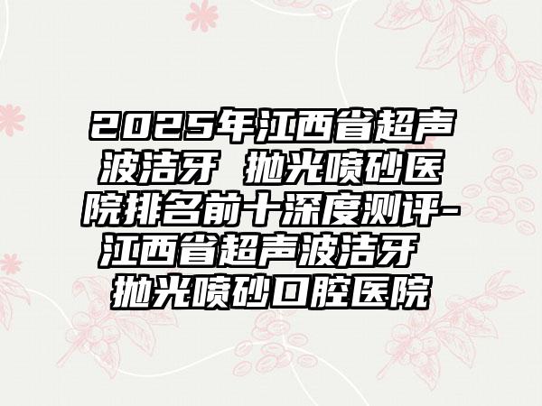 2025年江西省超声波洁牙 抛光喷砂医院排名前十深度测评-江西省超声波洁牙 抛光喷砂口腔医院