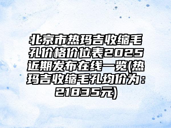 北京市热玛吉收缩毛孔价格价位表2025近期发布在线一览(热玛吉收缩毛孔均价为：21835元)