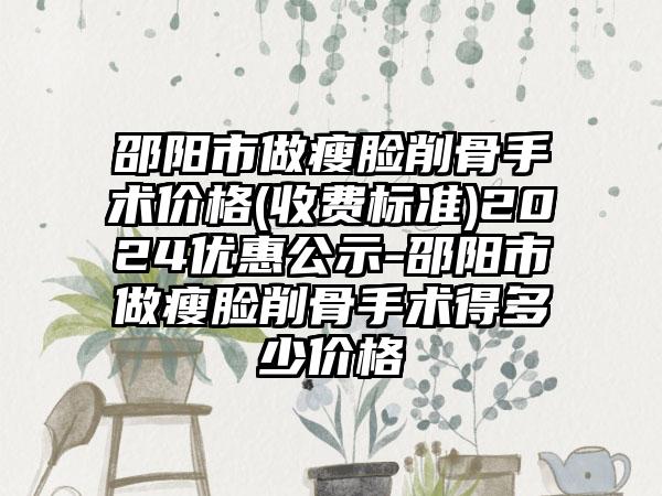 邵阳市做瘦脸削骨手术价格(收费标准)2024优惠公示-邵阳市做瘦脸削骨手术得多少价格