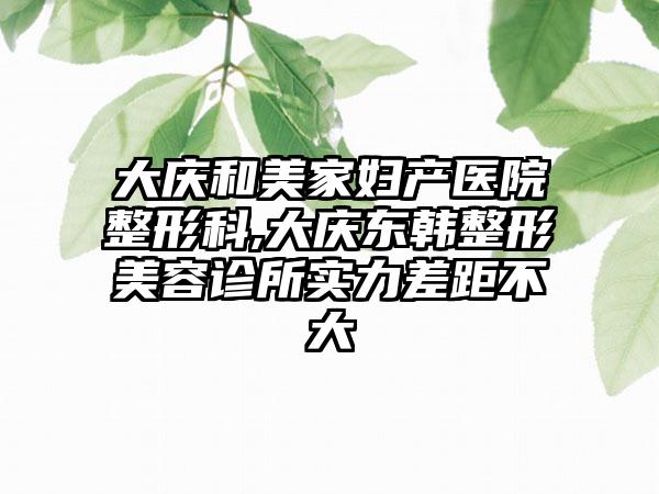 大庆和美家妇产医院整形科,大庆东韩整形美容诊所实力差距不大