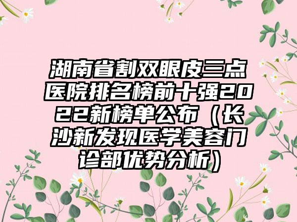 湖南省割双眼皮三点医院排名榜前十强2022新榜单公布（长沙新发现医学美容门诊部优势分析）