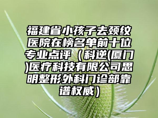 福建省小孩子去颈纹医院在榜名单前十位专业点评（科逆(厦门)医疗科技有限公司思明整形外科门诊部靠谱权威）