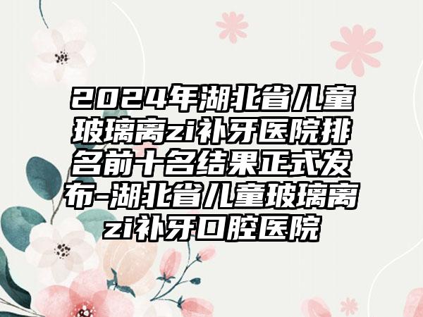 2024年湖北省儿童玻璃离zi补牙医院排名前十名结果正式发布-湖北省儿童玻璃离zi补牙口腔医院