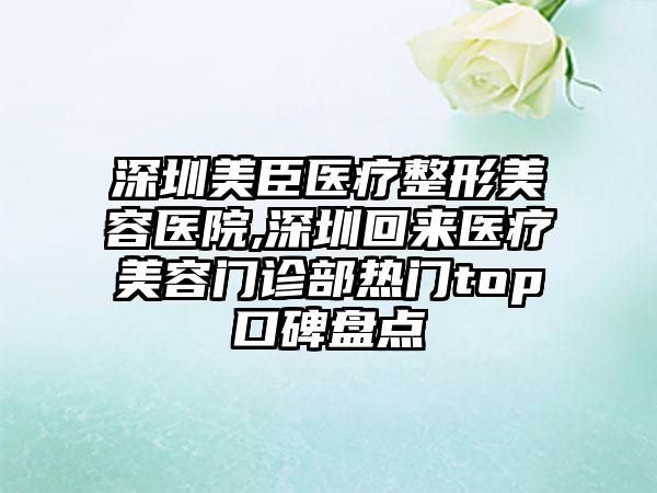 深圳美臣医疗整形美容医院,深圳回来医疗美容门诊部热门top口碑盘点