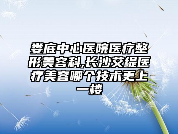 娄底中心医院医疗整形美容科,长沙艾缇医疗美容哪个技术更上一楼