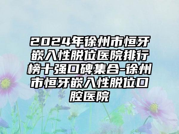 2024年徐州市恒牙嵌入性脱位医院排行榜十强口碑集合-徐州市恒牙嵌入性脱位口腔医院