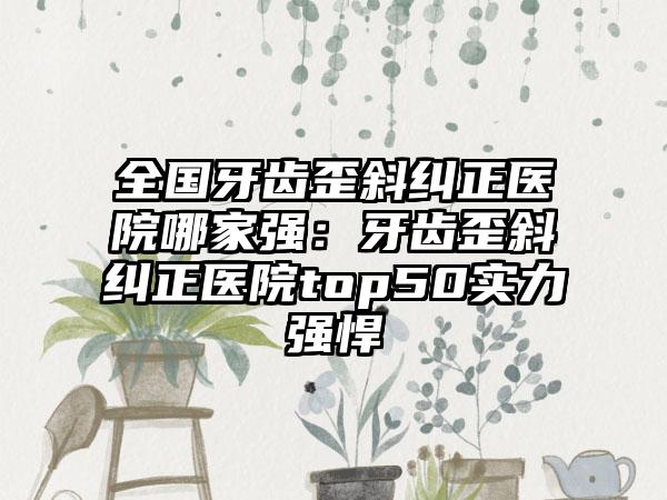 全国牙齿歪斜纠正医院哪家强：牙齿歪斜纠正医院top50实力强悍