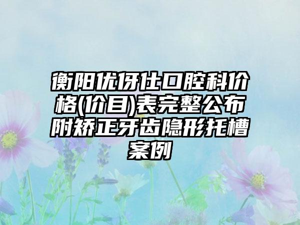 衡阳优伢仕口腔科价格(价目)表完整公布附矫正牙齿隐形托槽案例