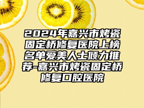 2024年嘉兴市烤瓷固定桥修复医院上榜名单爱美人士倾力推荐-嘉兴市烤瓷固定桥修复口腔医院