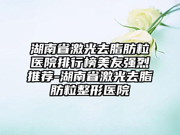 湖南省激光去脂肪粒医院排行榜美友强烈推荐-湖南省激光去脂肪粒整形医院