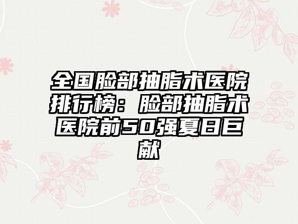 全国脸部抽脂术医院排行榜：脸部抽脂术医院前50强夏日巨献