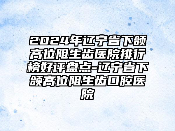 2024年辽宁省下颌高位阻生齿医院排行榜好评盘点-辽宁省下颌高位阻生齿口腔医院