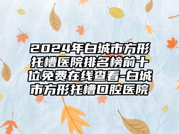 2024年白城市方形托槽医院排名榜前十位免费在线查看-白城市方形托槽口腔医院