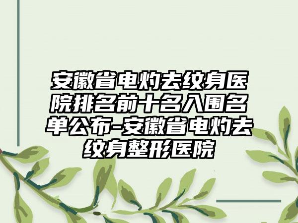 安徽省电灼去纹身医院排名前十名入围名单公布-安徽省电灼去纹身整形医院