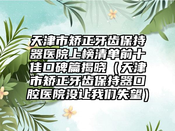 天津市矫正牙齿保持器医院上榜清单前十佳口碑篇揭晓（天津市矫正牙齿保持器口腔医院没让我们失望）