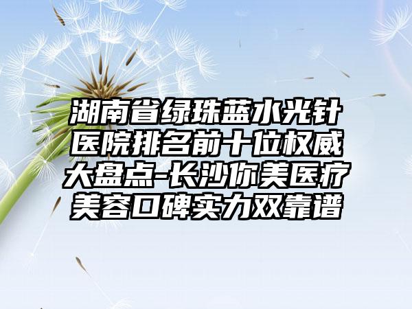 湖南省绿珠蓝水光针医院排名前十位权威大盘点-长沙你美医疗美容口碑实力双靠谱