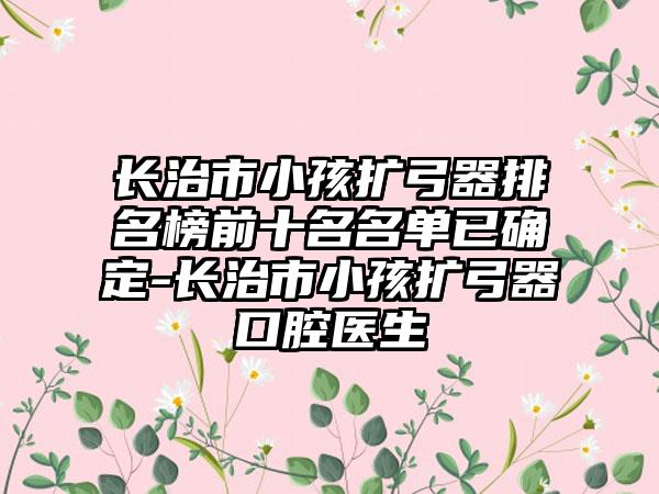 长治市小孩扩弓器排名榜前十名名单已确定-长治市小孩扩弓器口腔医生