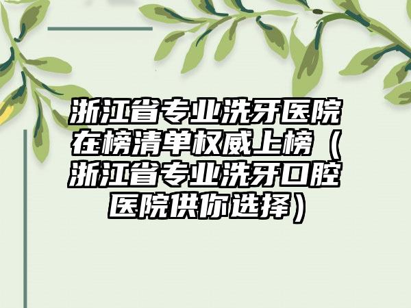 浙江省专业洗牙医院在榜清单权威上榜（浙江省专业洗牙口腔医院供你选择）